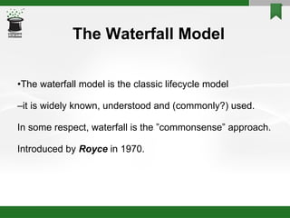 The Waterfall Model • The waterfall model is the classic lifecycle model – it is widely known, understood and (commonly?) used. In some respect, waterfall is the ”commonsense” approach. Introduced by  Royce   in 1970. 