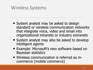 Wireless Systems
1-13
• System analyst may be asked to design
standard or wireless communication networks
that integrate voice, video and email into
organizational intranets or industry extranets
• System analyst may also be asked to develop
intelligent agents
• Example: Microsoft's new software based on
Bayesian statistics
• Wireless communication is referred as m-
commerce (mobile commerce)
 