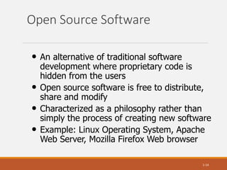 Open Source Software
1-14
• An alternative of traditional software
development where proprietary code is
hidden from the users
• Open source software is free to distribute,
share and modify
• Characterized as a philosophy rather than
simply the process of creating new software
• Example: Linux Operating System, Apache
Web Server, Mozilla Firefox Web browser
 