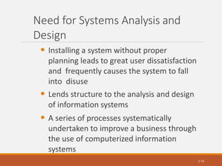 Need for Systems Analysis and
Design
• Installing a system without proper
planning leads to great user dissatisfaction
and frequently causes the system to fall
into disuse
• Lends structure to the analysis and design
of information systems
• A series of processes systematically
undertaken to improve a business through
the use of computerized information
systems
1-15
 
