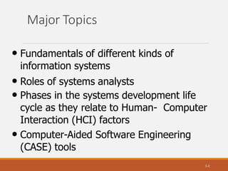 Major Topics
1-2
• Fundamentals of different kinds of
information systems
• Roles of systems analysts
• Phases in the systems development life
cycle as they relate to Human- Computer
Interaction (HCI) factors
• Computer-Aided Software Engineering
(CASE) tools
 