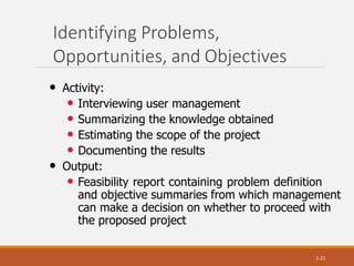 Identifying Problems,
Opportunities, and Objectives
1-21
• Activity:
• Interviewing user management
• Summarizing the knowledge obtained
• Estimating the scope of the project
• Documenting the results
• Output:
• Feasibility report containing problem definition
and objective summaries from which management
can make a decision on whether to proceed with
the proposed project
 