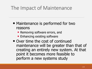 The Impact of Maintenance
1-29
• Maintenance is performed for two
reasons
• Removing software errors, and
• Enhancing existing software
• Over time the cost of continued
maintenance will be greater than that of
creating an entirely new system. At that
point it becomes more feasible to
perform a new systems study
 