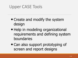 Upper CASE Tools
1-34
• Create and modify the system
design
• Help in modeling organizational
requirements and defining system
boundaries
• Can also support prototyping of
screen and report designs
 