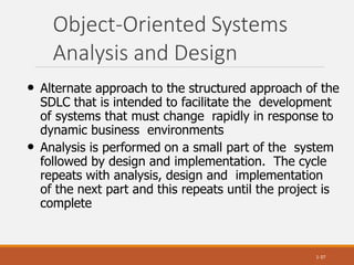Object-Oriented Systems
Analysis and Design
1-37
• Alternate approach to the structured approach of the
SDLC that is intended to facilitate the development
of systems that must change rapidly in response to
dynamic business environments
• Analysis is performed on a small part of the system
followed by design and implementation. The cycle
repeats with analysis, design and implementation
of the next part and this repeats until the project is
complete
 