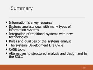 Summary
1-39
• Information is a key resource
• Systems analysts deal with many types of
information systems
• Integration of traditional systems with new
technologies
• Roles and qualities of the systems analyst
• The systems Development Life Cycle
• CASE tools
• Alternatives to structured analysis and design and to
the SDLC
 