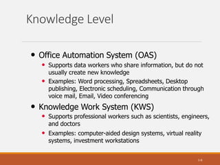 Knowledge Level
1-6
• Office Automation System (OAS)
• Supports data workers who share information, but do not
usually create new knowledge
• Examples: Word processing, Spreadsheets, Desktop
publishing, Electronic scheduling, Communication through
voice mail, Email, Video conferencing
• Knowledge Work System (KWS)
• Supports professional workers such as scientists, engineers,
and doctors
• Examples: computer-aided design systems, virtual reality
systems, investment workstations
 