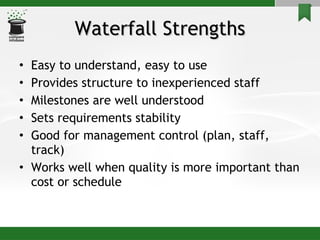 Waterfall Strengths Easy to understand, easy to use Provides structure to inexperienced staff Milestones are well understood Sets requirements stability Good for management control (plan, staff, track) Works well when quality is more important than cost or schedule 