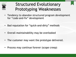 Structured Evolutionary Prototyping Weaknesses Tendency to abandon structured program development for “code-and-fix” development Bad reputation for “quick-and-dirty” methods Overall maintainability may be overlooked The customer may want the prototype delivered. Process may continue forever (scope creep) 