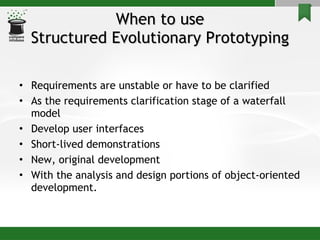 When to use Structured Evolutionary Prototyping Requirements are unstable or have to be clarified  As the requirements clarification stage of a waterfall model Develop user interfaces Short-lived demonstrations  New, original development With the analysis and design portions of object-oriented development. 