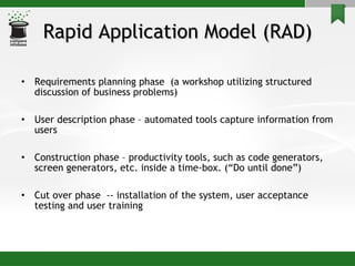 Rapid Application Model (RAD) Requirements planning phase  (a workshop utilizing structured discussion of business problems) User description phase – automated tools capture information from users Construction phase – productivity tools, such as code generators, screen generators, etc. inside a time-box. (“Do until done”) Cut over phase  -- installation of the system, user acceptance testing and user training 