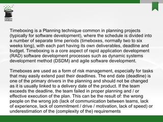 Timeboxing is a Planning technique common in planning projects (typically for software development), where the schedule is divided into a number of separate time periods (timeboxes, normally two to six weeks long), with each part having its own deliverables, deadline and budget. Timeboxing is a core aspect of rapid application development (RAD) software development processes such as dynamic systems development method (DSDM) and agile software development. Timeboxes are used as a form of risk management, especially for tasks that may easily extend past their deadlines. The end date (deadline) is one of the primary drivers in the planning and should not be changed as it is usually linked to a delivery date of the product. If the team exceeds the deadline, the team failed in proper planning and / or effective execution of the plan. This can be the result of: the wrong people on the wrong job (lack of communication between teams, lack of experience, lack of commitment / drive / motivation, lack of speed) or underestimation of the (complexity of the) requirements 