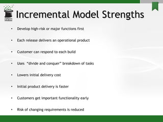 Incremental Model Strengths  Develop high-risk or major functions first  Each release delivers an operational product  Customer can respond to each build Uses  “divide and conquer” breakdown of tasks Lowers initial delivery cost  Initial product delivery is faster Customers get important functionality early Risk of changing requirements is reduced 