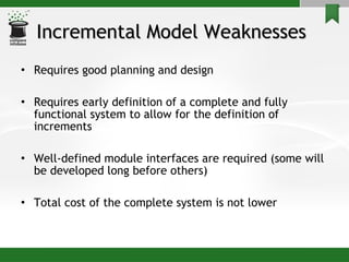 Incremental Model Weaknesses   Requires good planning and design Requires early definition of a complete and fully functional system to allow for the definition of increments Well-defined module interfaces are required (some will be developed long before others) Total cost of the complete system is not lower 