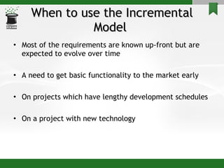 When to use the Incremental Model  Most of the requirements are known up-front but are expected to evolve over time A need to get basic functionality to the market early On projects which have lengthy development schedules On a project with new technology 
