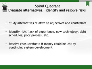 Spiral Quadrant Evaluate alternatives,  identify and resolve risks  Study alternatives relative to objectives and constraints Identify risks (lack of experience, new technology, tight schedules, poor process, etc. Resolve risks (evaluate if money could be lost by continuing system development 