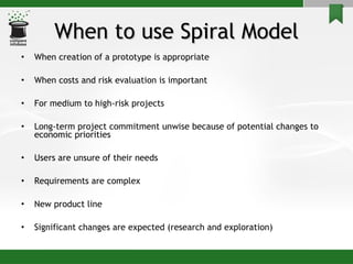 When to use Spiral Model When creation of a prototype is appropriate When costs and risk evaluation is important For medium to high-risk projects Long-term project commitment unwise because of potential changes to economic priorities Users are unsure of their needs Requirements are complex New product line  Significant changes are expected (research and exploration) 