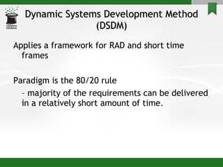 Dynamic Systems Development Method (DSDM) Applies a framework for RAD and short time frames Paradigm is the 80/20 rule  –  majority of the requirements can be delivered in a relatively short amount of time. 