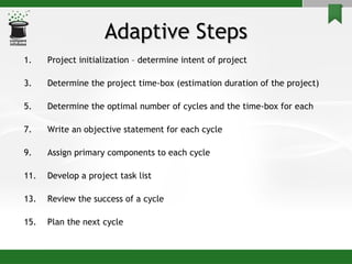 Adaptive Steps Project initialization – determine intent of project Determine the project time-box (estimation duration of the project) Determine the optimal number of cycles and the time-box for each Write an objective statement for each cycle Assign primary components to each cycle Develop a project task list Review the success of a cycle Plan the next cycle 