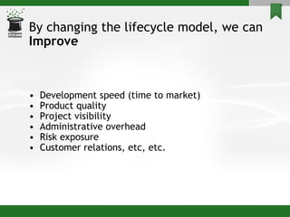 By changing the lifecycle model, we can Improve  Development speed (time to market) Product quality Project visibility Administrative overhead Risk exposure Customer relations, etc, etc. 