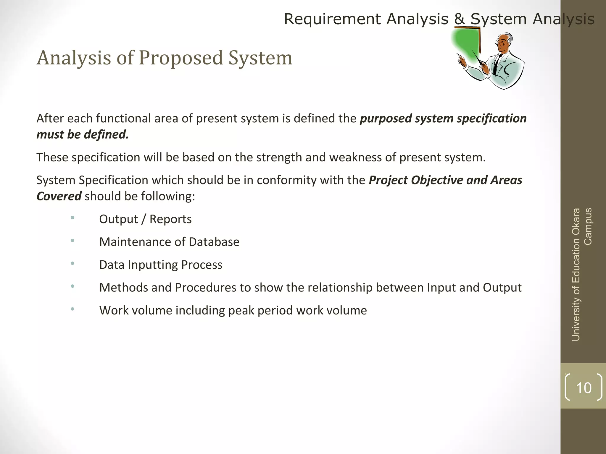 Requirement Analysis & System Analysis

Analysis of Proposed System
After each functional area of present system is defined the purposed system specification
must be defined.
These specification will be based on the strength and weakness of present system.

•

Output / Reports

•

Maintenance of Database

•

Data Inputting Process

•

Methods and Procedures to show the relationship between Input and Output

•

Work volume including peak period work volume

University of Education Okara
Campus

System Specification which should be in conformity with the Project Objective and Areas
Covered should be following:

10

 