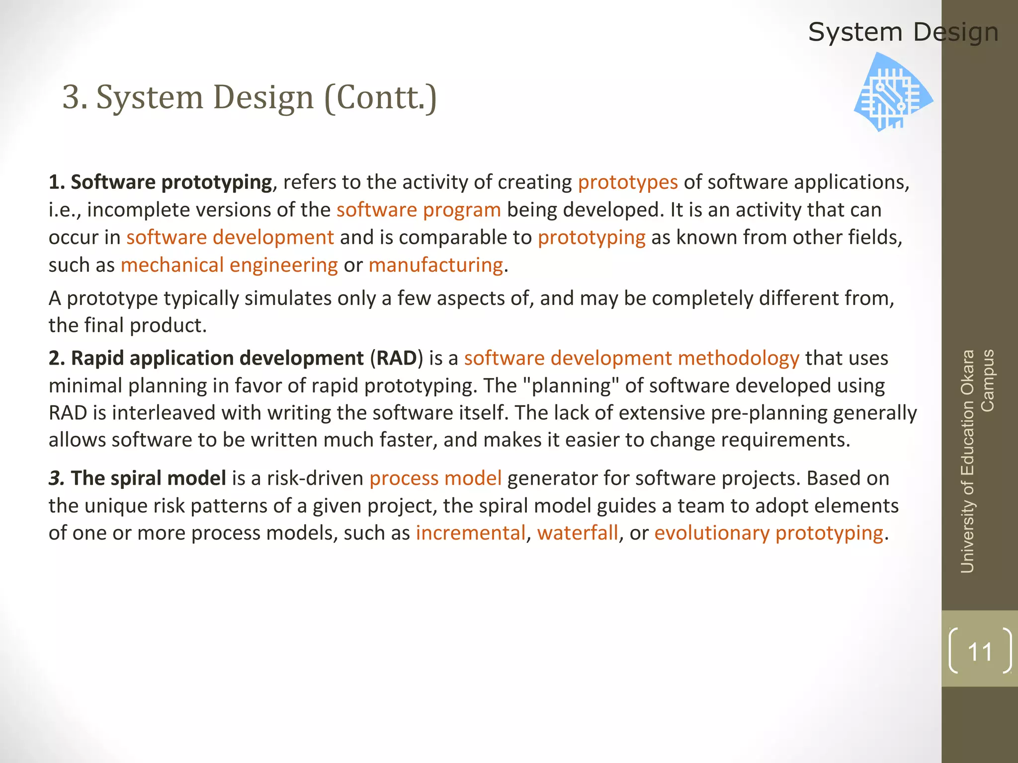 System Design

1. Software prototyping, refers to the activity of creating prototypes of software applications,
i.e., incomplete versions of the software program being developed. It is an activity that can
occur in software development and is comparable to prototyping as known from other fields,
such as mechanical engineering or manufacturing.
A prototype typically simulates only a few aspects of, and may be completely different from,
the final product.
2. Rapid application development (RAD) is a software development methodology that uses
minimal planning in favor of rapid prototyping. The "planning" of software developed using
RAD is interleaved with writing the software itself. The lack of extensive pre-planning generally
allows software to be written much faster, and makes it easier to change requirements.
3. The spiral model is a risk-driven process model generator for software projects. Based on
the unique risk patterns of a given project, the spiral model guides a team to adopt elements
of one or more process models, such as incremental, waterfall, or evolutionary prototyping.

University of Education Okara
Campus

3. System Design (Contt.)

11

 