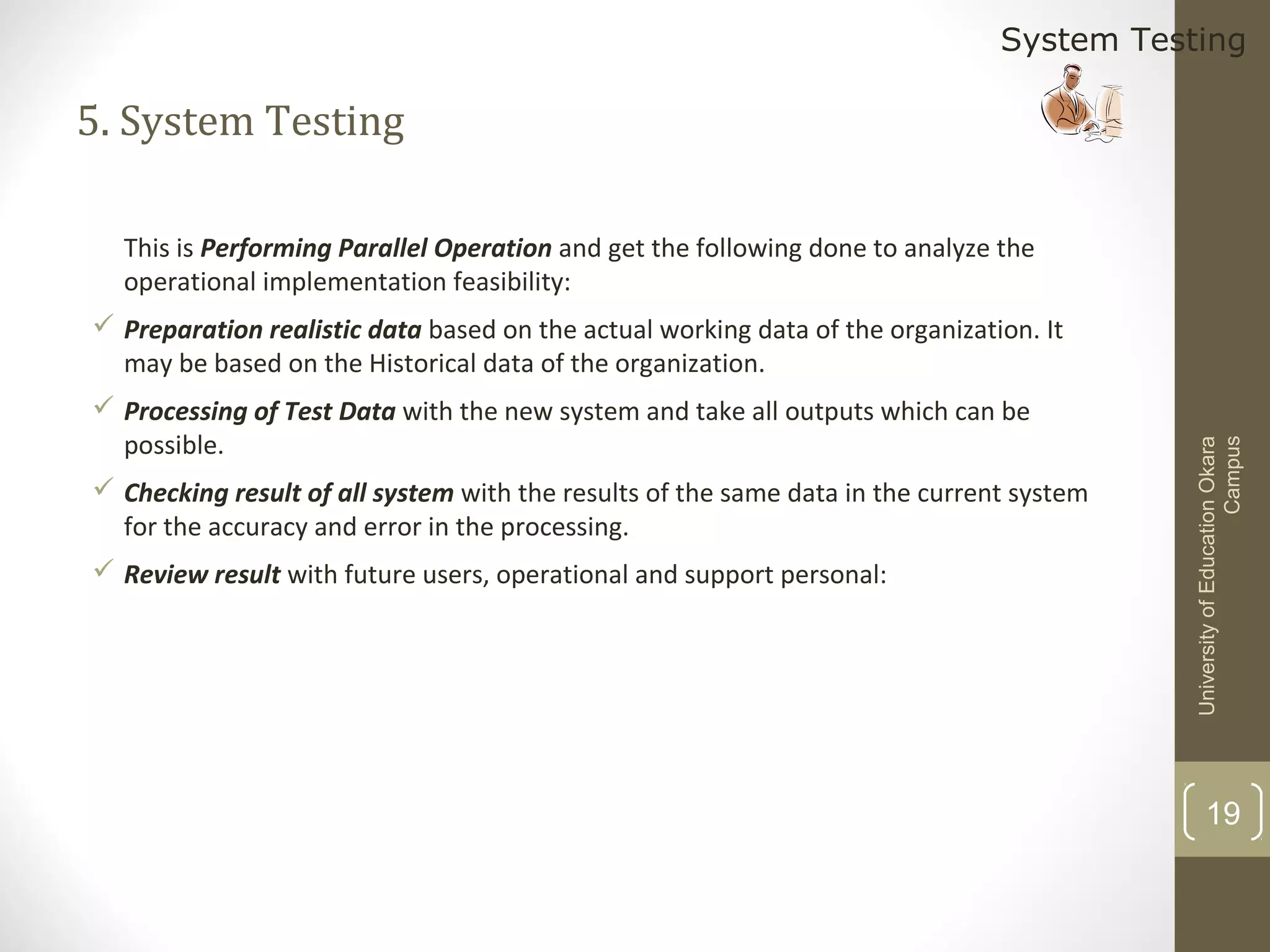 System Testing

5. System Testing
This is Performing Parallel Operation and get the following done to analyze the
operational implementation feasibility:

 Processing of Test Data with the new system and take all outputs which can be
possible.
 Checking result of all system with the results of the same data in the current system
for the accuracy and error in the processing.
 Review result with future users, operational and support personal:

University of Education Okara
Campus

 Preparation realistic data based on the actual working data of the organization. It
may be based on the Historical data of the organization.

19

 