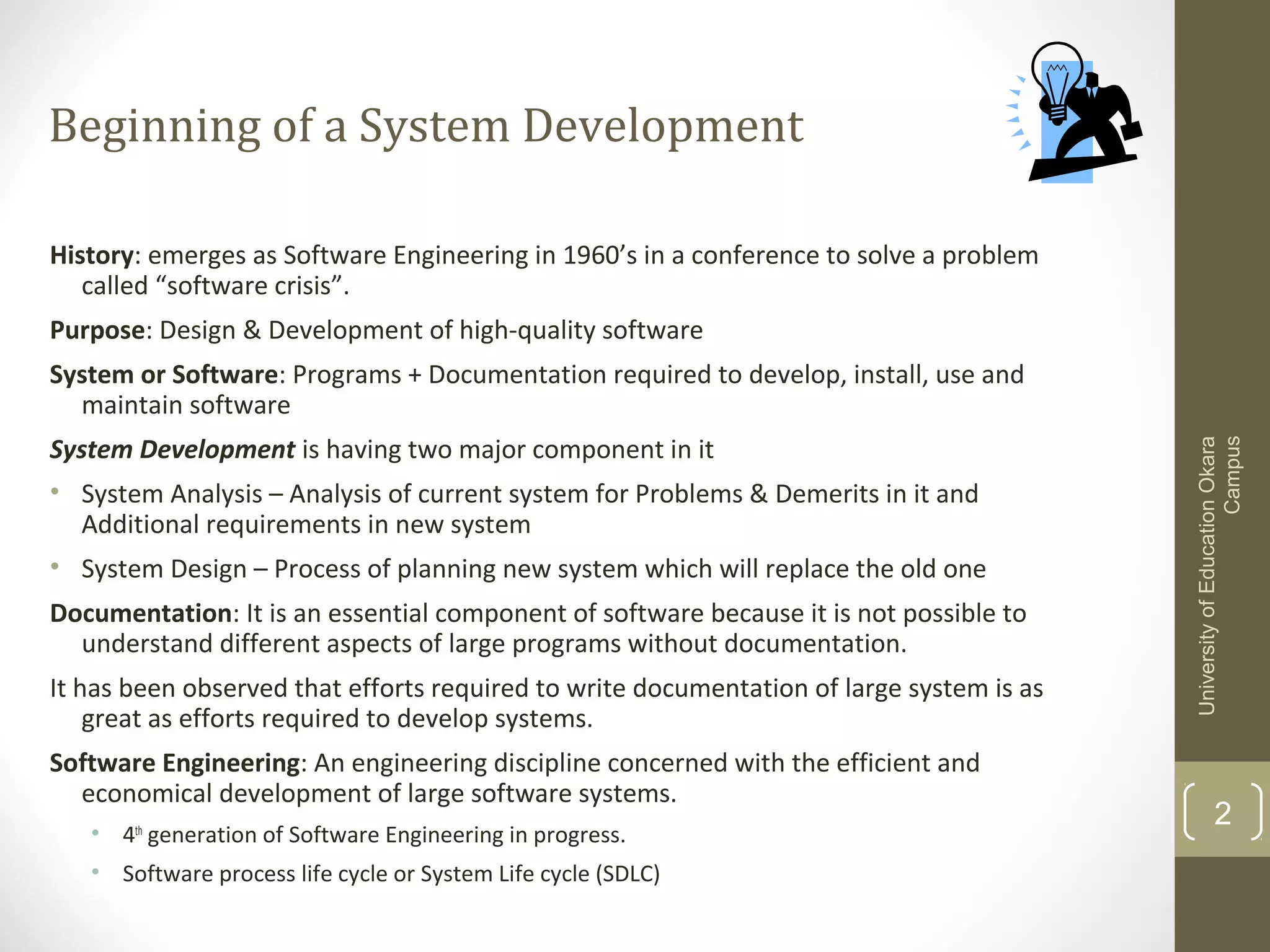 Beginning of a System Development
History: emerges as Software Engineering in 1960’s in a conference to solve a problem
called “software crisis”.
Purpose: Design & Development of high-quality software

System Development is having two major component in it
• System Analysis – Analysis of current system for Problems & Demerits in it and
Additional requirements in new system
• System Design – Process of planning new system which will replace the old one
Documentation: It is an essential component of software because it is not possible to
understand different aspects of large programs without documentation.
It has been observed that efforts required to write documentation of large system is as
great as efforts required to develop systems.
Software Engineering: An engineering discipline concerned with the efficient and
economical development of large software systems.
• 4th generation of Software Engineering in progress.
• Software process life cycle or System Life cycle (SDLC)

University of Education Okara
Campus

System or Software: Programs + Documentation required to develop, install, use and
maintain software

2

 