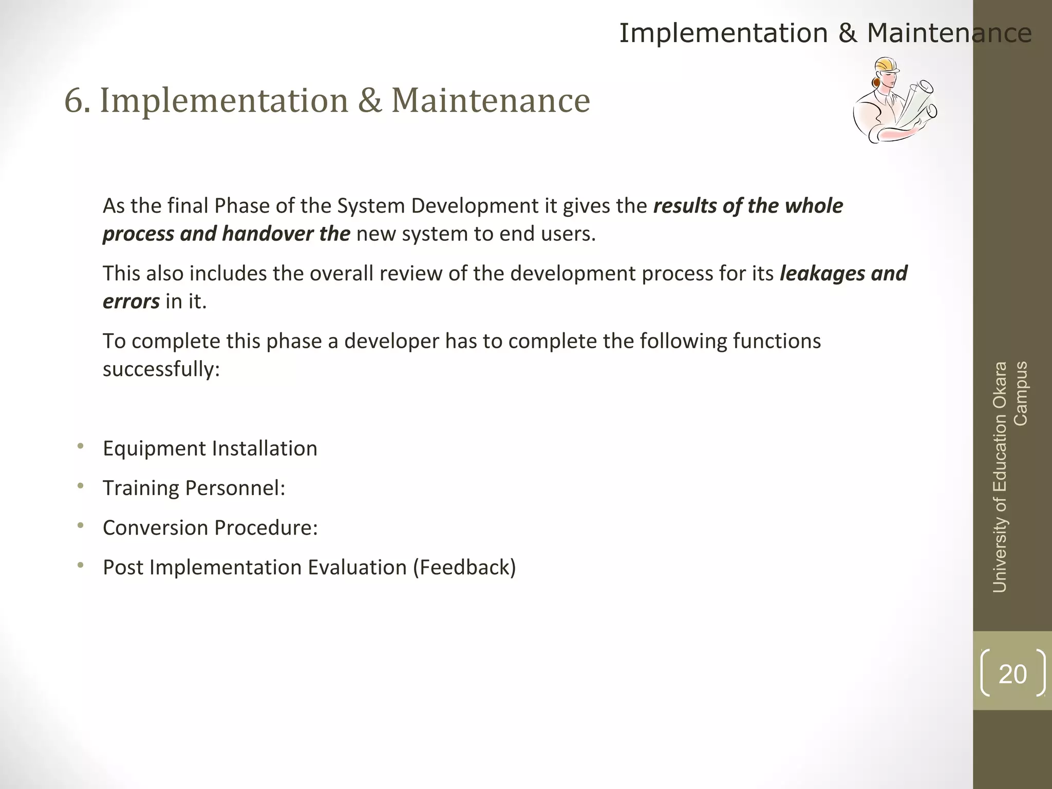 Implementation & Maintenance

6. Implementation & Maintenance
As the final Phase of the System Development it gives the results of the whole
process and handover the new system to end users.

To complete this phase a developer has to complete the following functions
successfully:
• Equipment Installation
• Training Personnel:
• Conversion Procedure:
• Post Implementation Evaluation (Feedback)

University of Education Okara
Campus

This also includes the overall review of the development process for its leakages and
errors in it.

20

 