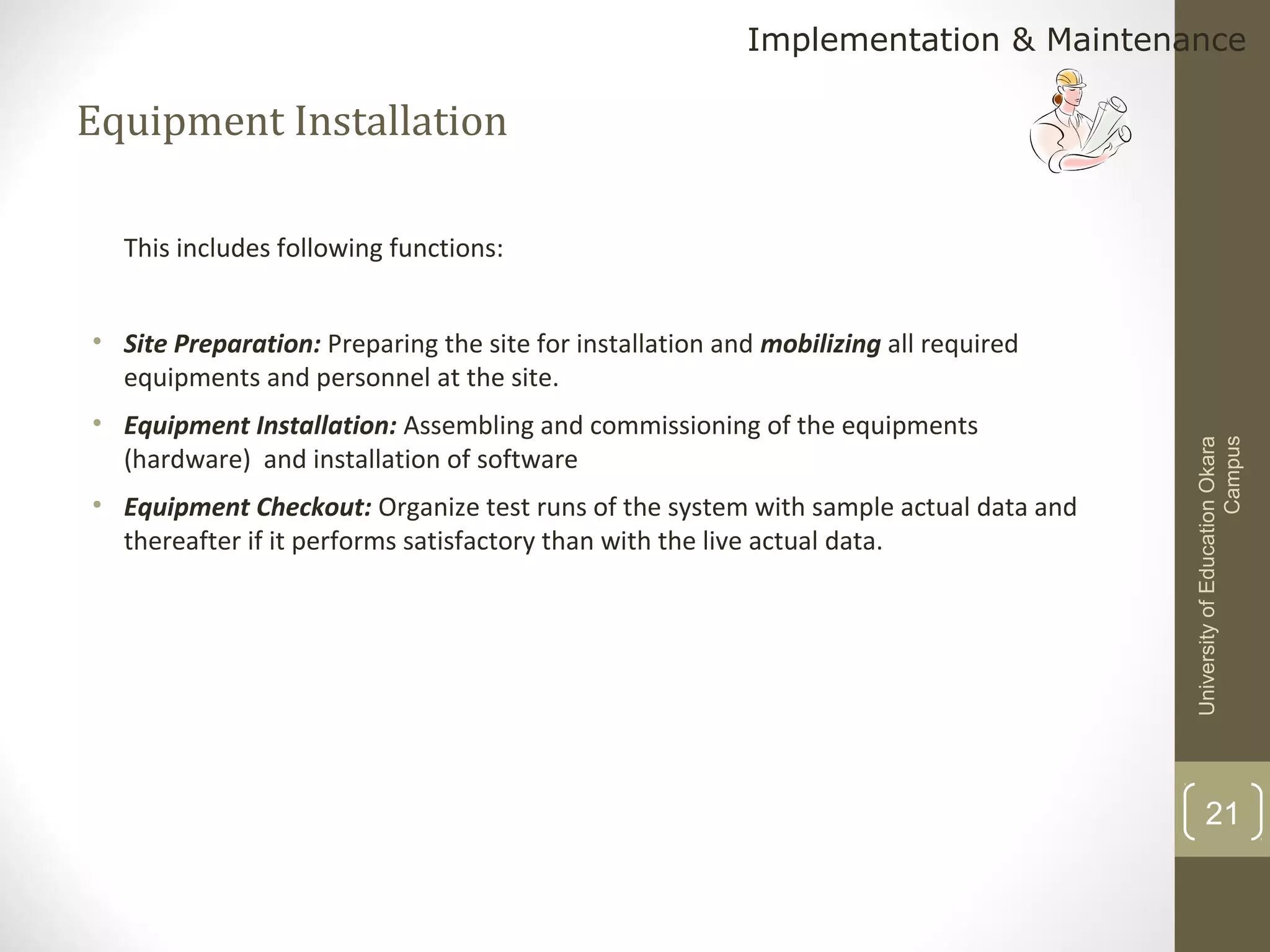 Implementation & Maintenance

Equipment Installation
This includes following functions:

• Equipment Installation: Assembling and commissioning of the equipments
(hardware) and installation of software
• Equipment Checkout: Organize test runs of the system with sample actual data and
thereafter if it performs satisfactory than with the live actual data.

University of Education Okara
Campus

• Site Preparation: Preparing the site for installation and mobilizing all required
equipments and personnel at the site.

21

 