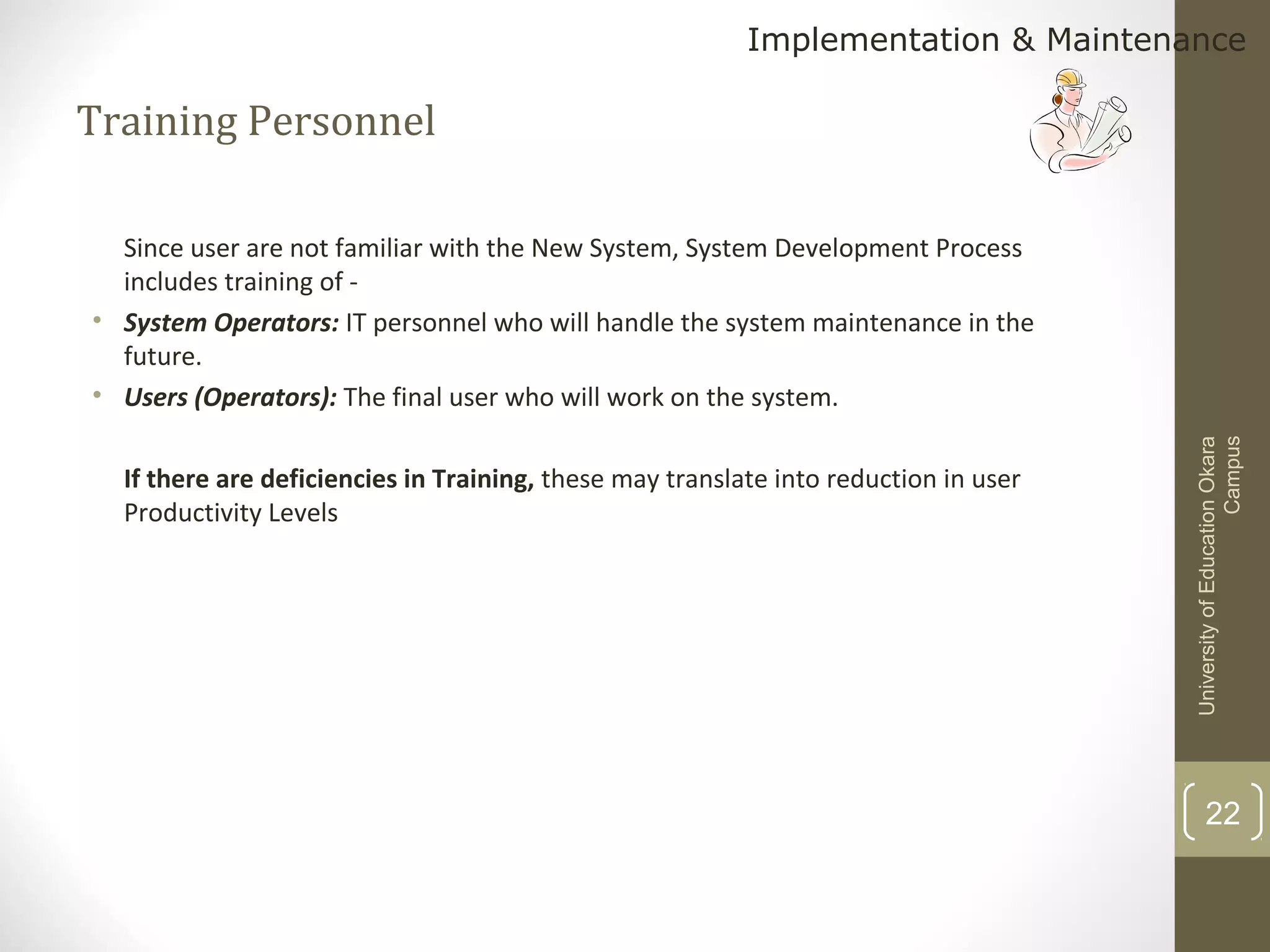 Implementation & Maintenance

Training Personnel

If there are deficiencies in Training, these may translate into reduction in user
Productivity Levels

University of Education Okara
Campus

Since user are not familiar with the New System, System Development Process
includes training of • System Operators: IT personnel who will handle the system maintenance in the
future.
• Users (Operators): The final user who will work on the system.

22

 