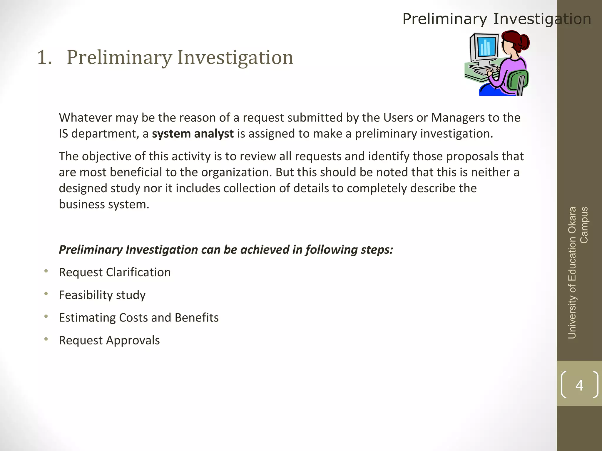 Preliminary Investigation

1. Preliminary Investigation

The objective of this activity is to review all requests and identify those proposals that
are most beneficial to the organization. But this should be noted that this is neither a
designed study nor it includes collection of details to completely describe the
business system.
Preliminary Investigation can be achieved in following steps:
• Request Clarification
• Feasibility study
• Estimating Costs and Benefits
• Request Approvals

University of Education Okara
Campus

Whatever may be the reason of a request submitted by the Users or Managers to the
IS department, a system analyst is assigned to make a preliminary investigation.

4

 