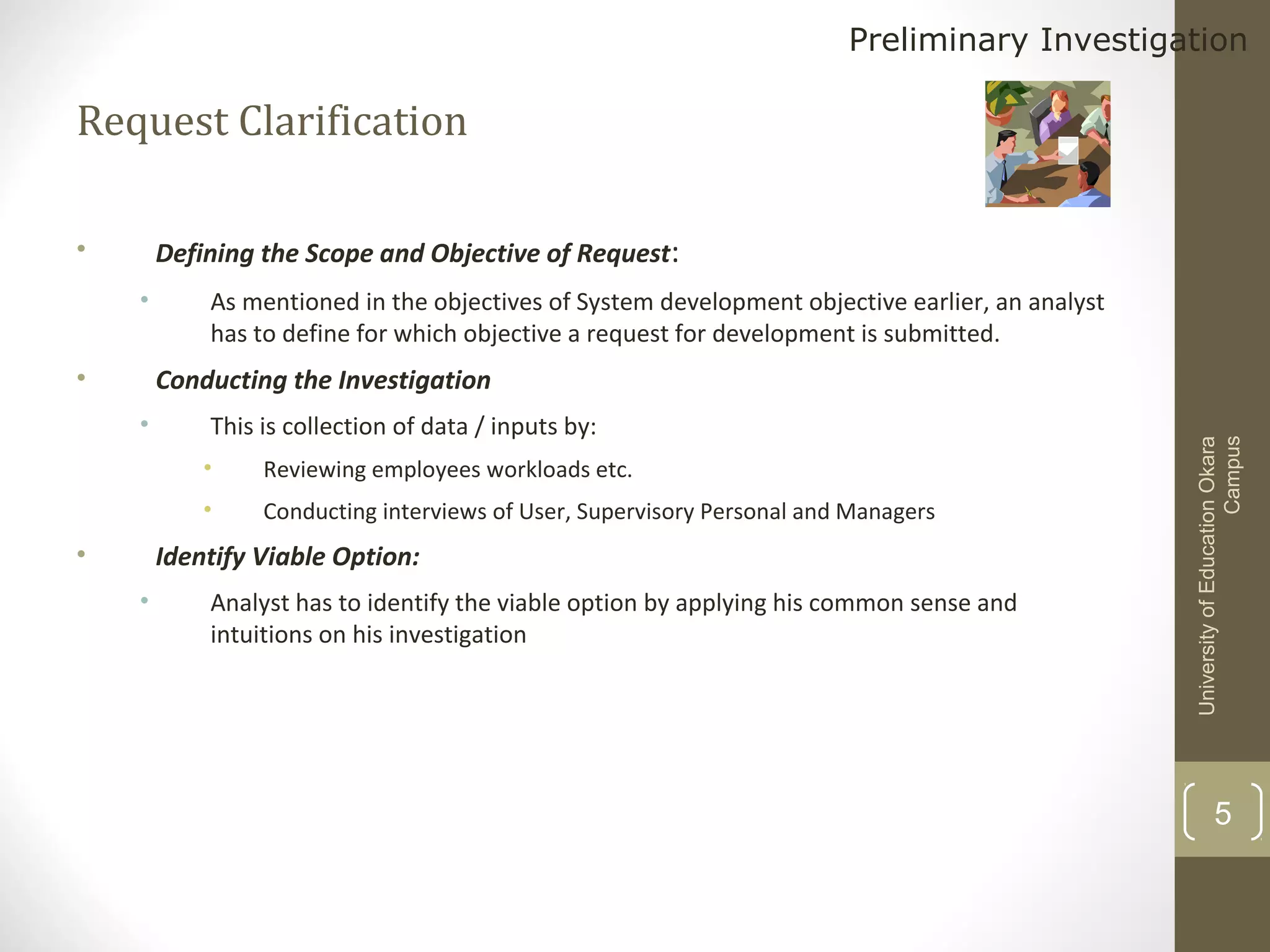 Preliminary Investigation

Request Clarification
Defining the Scope and Objective of Request:

•
•

•

As mentioned in the objectives of System development objective earlier, an analyst
has to define for which objective a request for development is submitted.

•

This is collection of data / inputs by:
•
•

•

Reviewing employees workloads etc.
Conducting interviews of User, Supervisory Personal and Managers

Identify Viable Option:
•

Analyst has to identify the viable option by applying his common sense and
intuitions on his investigation

University of Education Okara
Campus

Conducting the Investigation

5

 