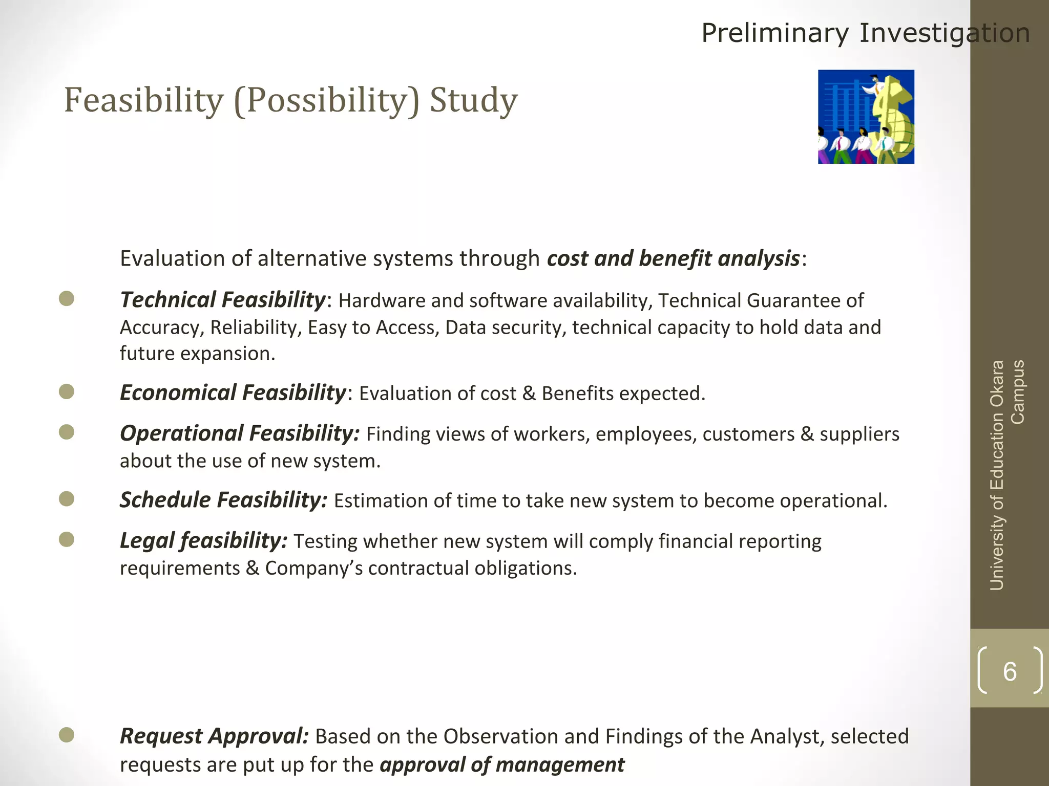 Preliminary Investigation

Feasibility (Possibility) Study

•
•
•
•

Technical Feasibility: Hardware and software availability, Technical Guarantee of

Accuracy, Reliability, Easy to Access, Data security, technical capacity to hold data and
future expansion.

Economical Feasibility: Evaluation of cost & Benefits expected.
Operational Feasibility: Finding views of workers, employees, customers & suppliers
about the use of new system.

Schedule Feasibility: Estimation of time to take new system to become operational.
Legal feasibility: Testing whether new system will comply financial reporting
requirements & Company’s contractual obligations.

University of Education Okara
Campus

•

Evaluation of alternative systems through cost and benefit analysis:

6

•

Request Approval: Based on the Observation and Findings of the Analyst, selected
requests are put up for the approval of management

 