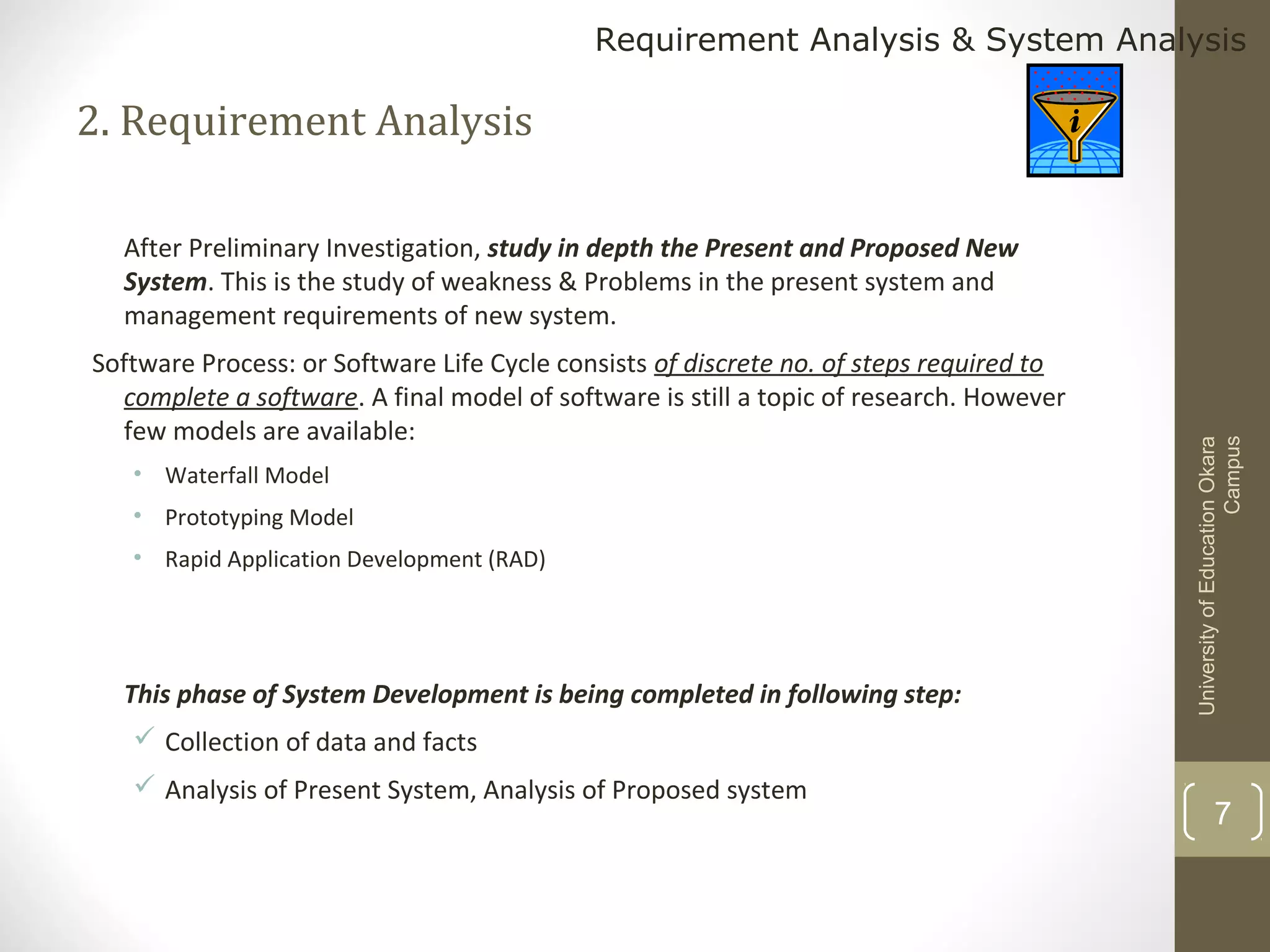 Requirement Analysis & System Analysis

2. Requirement Analysis

Software Process: or Software Life Cycle consists of discrete no. of steps required to
complete a software. A final model of software is still a topic of research. However
few models are available:
• Waterfall Model
• Prototyping Model
• Rapid Application Development (RAD)

This phase of System Development is being completed in following step:

University of Education Okara
Campus

After Preliminary Investigation, study in depth the Present and Proposed New
System. This is the study of weakness & Problems in the present system and
management requirements of new system.

 Collection of data and facts
 Analysis of Present System, Analysis of Proposed system

7

 