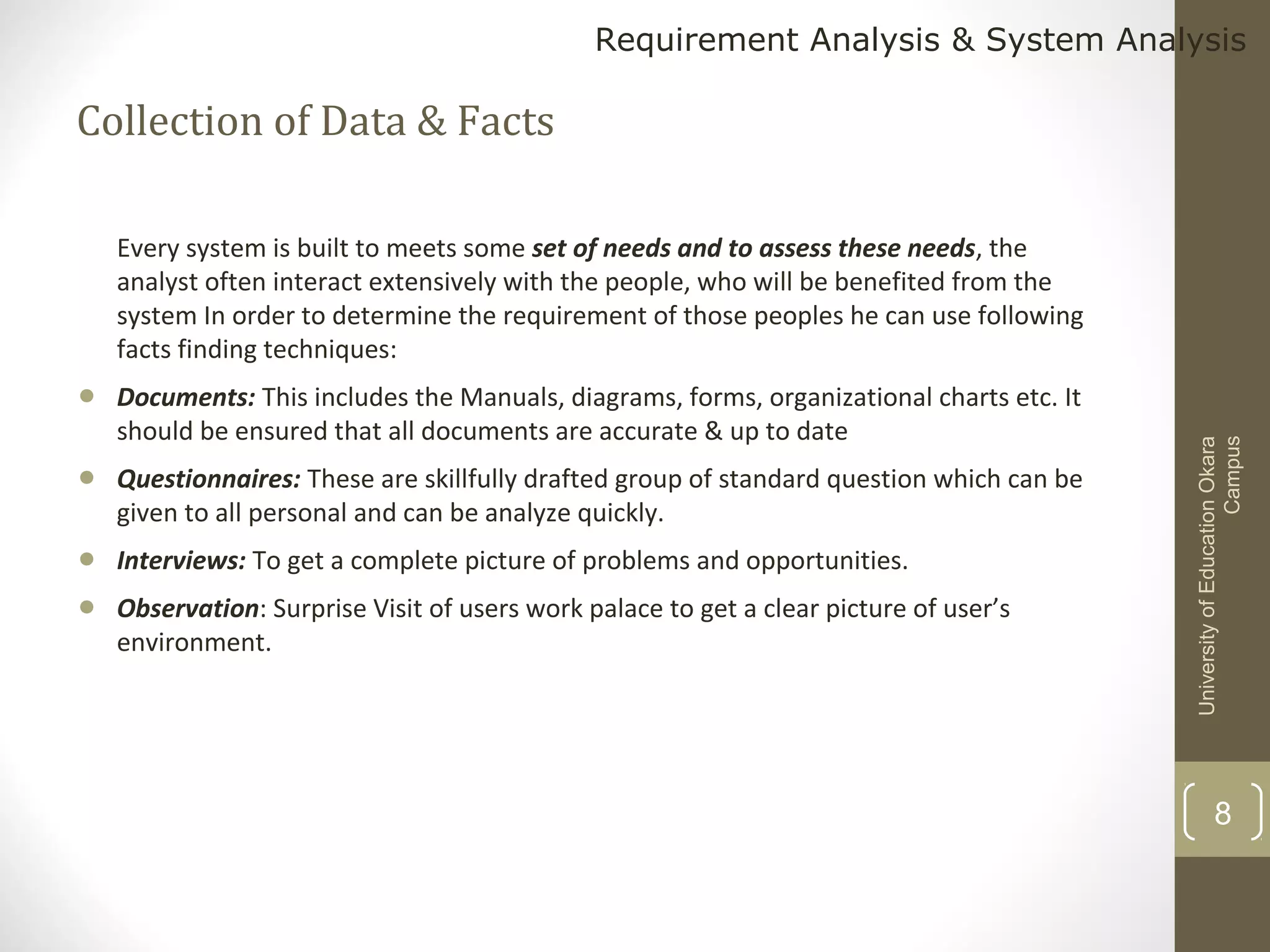Requirement Analysis & System Analysis

Collection of Data & Facts

•

Documents: This includes the Manuals, diagrams, forms, organizational charts etc. It
should be ensured that all documents are accurate & up to date

•

Questionnaires: These are skillfully drafted group of standard question which can be
given to all personal and can be analyze quickly.

•
•

Interviews: To get a complete picture of problems and opportunities.
Observation: Surprise Visit of users work palace to get a clear picture of user’s
environment.

University of Education Okara
Campus

Every system is built to meets some set of needs and to assess these needs, the
analyst often interact extensively with the people, who will be benefited from the
system In order to determine the requirement of those peoples he can use following
facts finding techniques:

8

 
