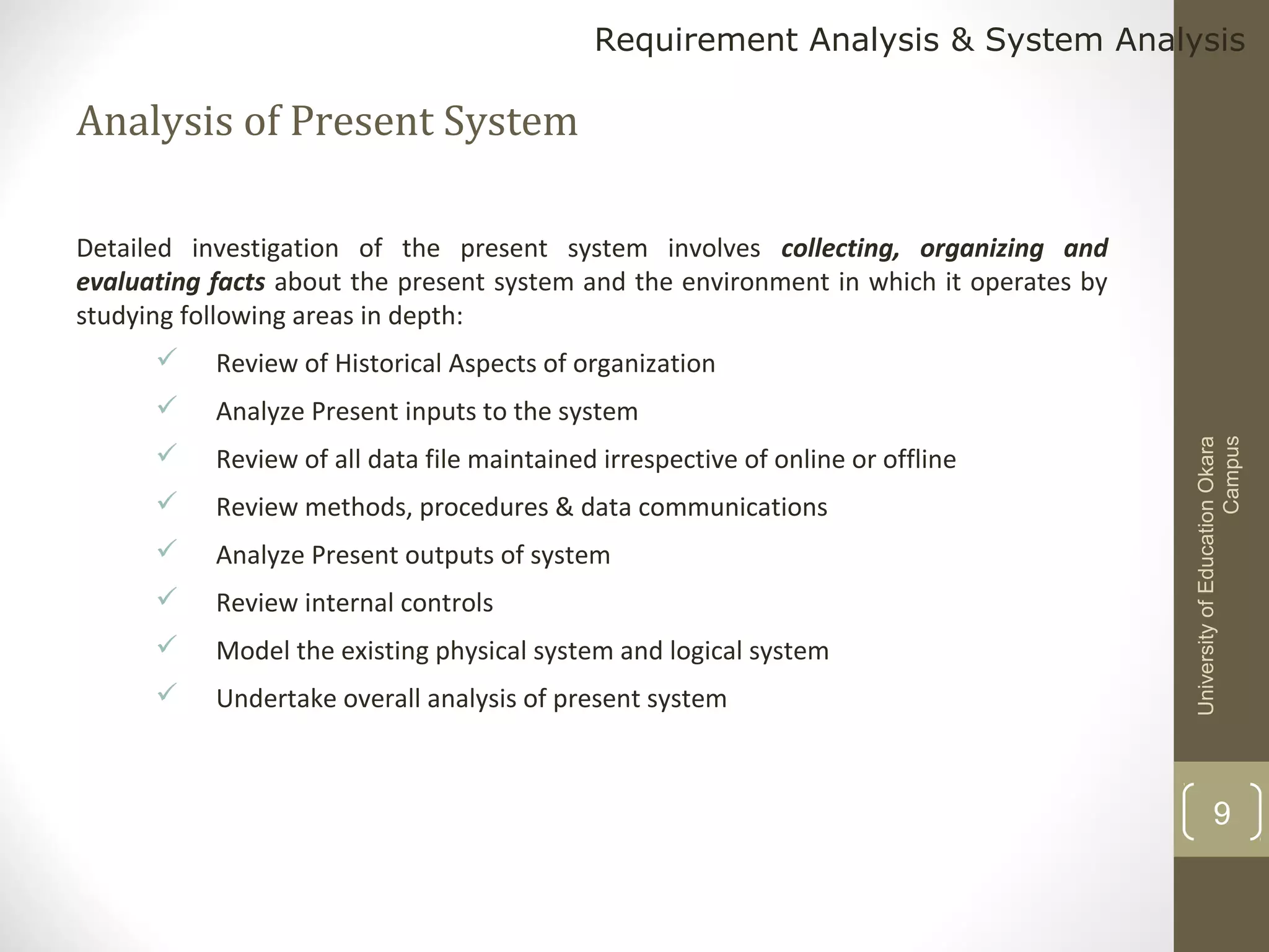 Requirement Analysis & System Analysis

Analysis of Present System
Detailed investigation of the present system involves collecting, organizing and
evaluating facts about the present system and the environment in which it operates by
studying following areas in depth:
Review of Historical Aspects of organization



Analyze Present inputs to the system



Review of all data file maintained irrespective of online or offline



Review methods, procedures & data communications



Analyze Present outputs of system



Review internal controls



Model the existing physical system and logical system



Undertake overall analysis of present system

University of Education Okara
Campus



9

 