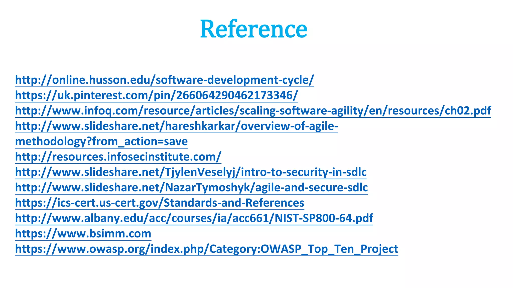 Reference
http://online.husson.edu/software-development-cycle/
https://uk.pinterest.com/pin/266064290462173346/
http://www.infoq.com/resource/articles/scaling-software-agility/en/resources/ch02.pdf
http://www.slideshare.net/hareshkarkar/overview-of-agile-
methodology?from_action=save
http://resources.infosecinstitute.com/
http://www.slideshare.net/TjylenVeselyj/intro-to-security-in-sdlc
http://www.slideshare.net/NazarTymoshyk/agile-and-secure-sdlc
https://ics-cert.us-cert.gov/Standards-and-References
http://www.albany.edu/acc/courses/ia/acc661/NIST-SP800-64.pdf
https://www.bsimm.com
https://www.owasp.org/index.php/Category:OWASP_Top_Ten_Project
 