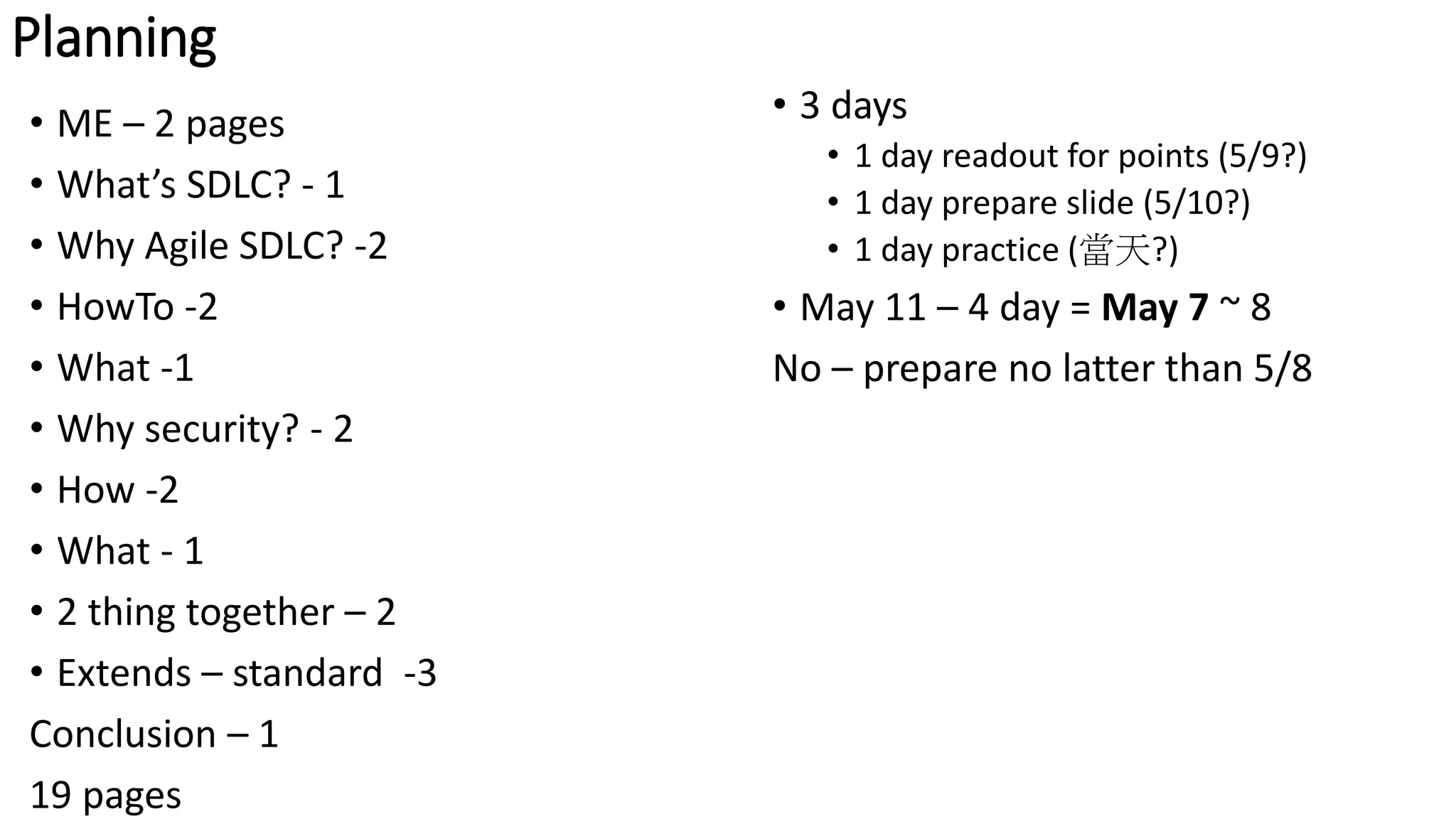 Planning
• 3 days
• 1 day readout for points (5/9?)
• 1 day prepare slide (5/10?)
• 1 day practice (當天?)
• May 11 – 4 day = May 7 ~ 8
No – prepare no latter than 5/8
• ME – 2 pages
• What’s SDLC? - 1
• Why Agile SDLC? -2
• HowTo -2
• What -1
• Why security? - 2
• How -2
• What - 1
• 2 thing together – 2
• Extends – standard -3
Conclusion – 1
19 pages
 