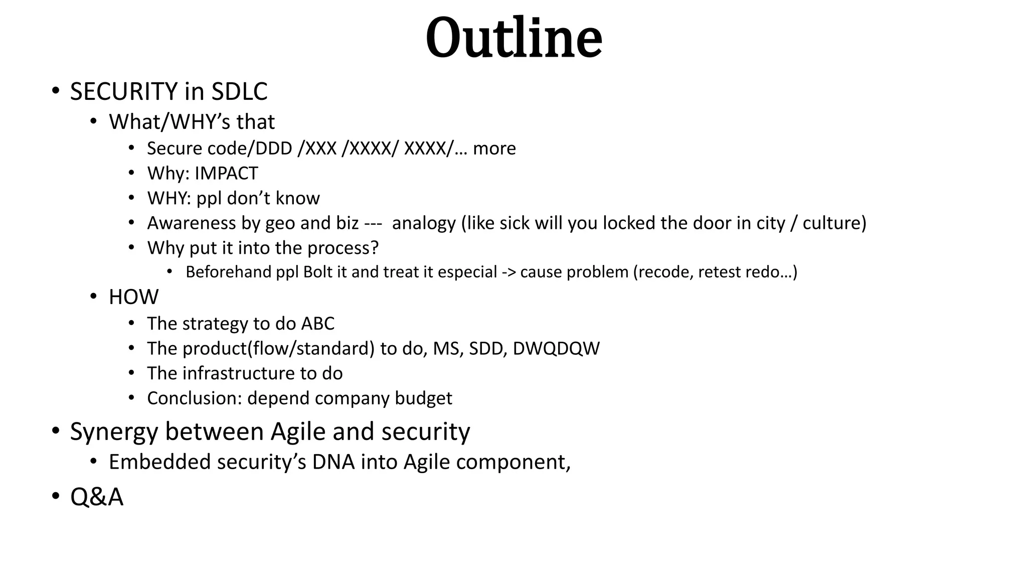 Outline
• SECURITY in SDLC
• What/WHY’s that
• Secure code/DDD /XXX /XXXX/ XXXX/… more
• Why: IMPACT
• WHY: ppl don’t know
• Awareness by geo and biz --- analogy (like sick will you locked the door in city / culture)
• Why put it into the process?
• Beforehand ppl Bolt it and treat it especial -> cause problem (recode, retest redo…)
• HOW
• The strategy to do ABC
• The product(flow/standard) to do, MS, SDD, DWQDQW
• The infrastructure to do
• Conclusion: depend company budget
• Synergy between Agile and security
• Embedded security’s DNA into Agile component,
• Q&A
 