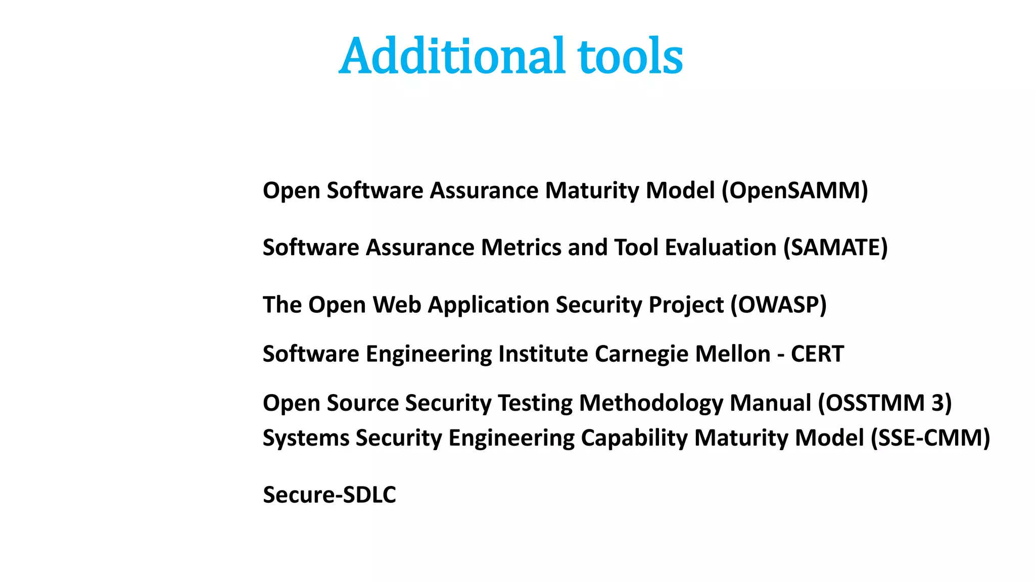Additional tools
Open Software Assurance Maturity Model (OpenSAMM)
Open Source Security Testing Methodology Manual (OSSTMM 3)
The Open Web Application Security Project (OWASP)
Secure-SDLC
Software Assurance Metrics and Tool Evaluation (SAMATE)
Software Engineering Institute Carnegie Mellon - CERT
Systems Security Engineering Capability Maturity Model (SSE-CMM)
 