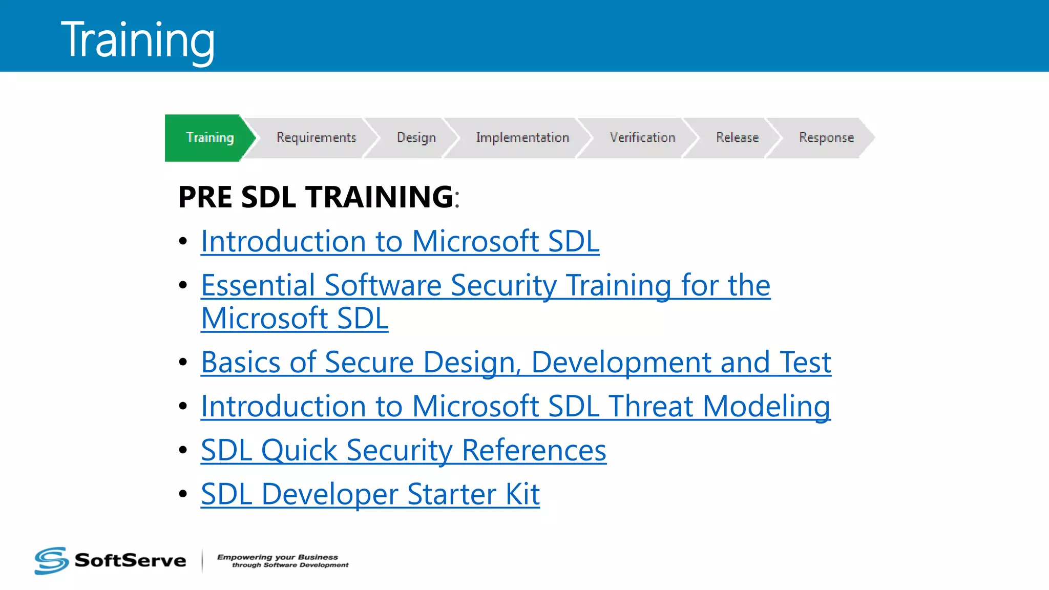 PRE SDL TRAINING:
• Introduction to Microsoft SDL
• Essential Software Security Training for the
Microsoft SDL
• Basics of Secure Design, Development and Test
• Introduction to Microsoft SDL Threat Modeling
• SDL Quick Security References
• SDL Developer Starter Kit
Training
 