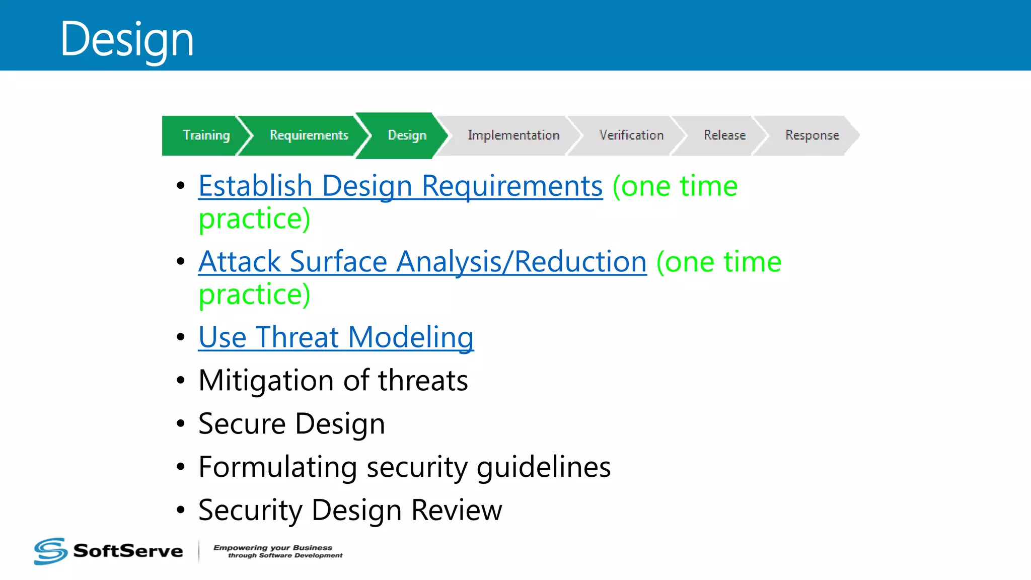• Establish Design Requirements (one time
practice)
• Attack Surface Analysis/Reduction (one time
practice)
• Use Threat Modeling
• Mitigation of threats
• Secure Design
• Formulating security guidelines
• Security Design Review
Design
 