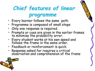 Chief features of linear 
programme 
• Every learner follows the same path. 
• Programme is composed of small steps 
• Only one response is required. 
• Prompts or cues are given in the earlier frames 
to minimise the probability error. 
• Every student works at his own speed and 
follows the frame in the same order. 
• Feedback or reinforcement is quick. 
• Response asked for requires a critical 
observation and comprehension of the frame 
 