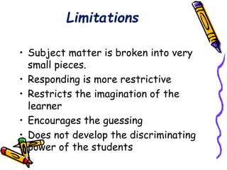 Limitations 
• Subject matter is broken into very 
small pieces. 
• Responding is more restrictive 
• Restricts the imagination of the 
learner 
• Encourages the guessing 
• Does not develop the discriminating 
power of the students 
 