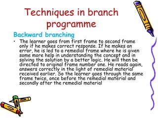 Techniques in branch 
programme 
Backward branching 
• The learner goes from first frame to second frame 
only if he makes correct response. If he makes an 
error, he is led to a remedial frame where he is given 
some more help in understanding the concept and in 
solving the solution by a better logic. He will then be 
directed to original frame number one. He reads again, 
answers correctly in the light of remedial material 
received earlier. So the learner goes through the same 
frame twice, once before the remedial material and 
secondly after the remedial material 
 