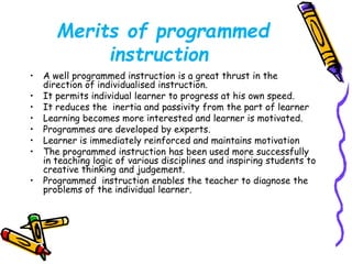 Merits of programmed 
instruction 
• A well programmed instruction is a great thrust in the 
direction of individualised instruction. 
• It permits individual learner to progress at his own speed. 
• It reduces the inertia and passivity from the part of learner 
• Learning becomes more interested and learner is motivated. 
• Programmes are developed by experts. 
• Learner is immediately reinforced and maintains motivation 
• The programmed instruction has been used more successfully 
in teaching logic of various disciplines and inspiring students to 
creative thinking and judgement. 
• Programmed instruction enables the teacher to diagnose the 
problems of the individual learner. 
 