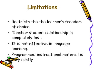 Limitations 
• Restricts the the learner’s freedom 
of choice. 
• Teacher student relationship is 
completely lost. 
• It is not effective in language 
learning. 
• Programmed instructional material is 
very costly 
 