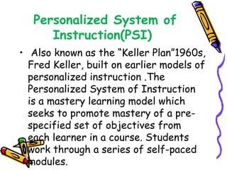 Personalized System of 
Instruction(PSI) 
• Also known as the “Keller Plan”1960s, 
Fred Keller, built on earlier models of 
personalized instruction .The 
Personalized System of Instruction 
is a mastery learning model which 
seeks to promote mastery of a pre-specified 
set of objectives from 
each learner in a course. Students 
work through a series of self-paced 
modules. 
 