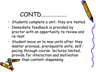 CONTD………………. 
• Students complete a unit, they are tested 
• Immediate feedback is provided by 
proctor with an opportunity to review and 
re-test 
• Student move on to new units after they 
master previous, prerequisite units, self-pacing 
through course lectures limited, 
provide for interaction and motivation 
more than content-dispensing 
 